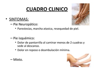 CUADRO CLINICO
• SINTOMAS:
– Pie Neuropático:
• Parestesias, marcha ataxica, resequedad de piel.
– Pie isquémico:
• Dolor de pantorrilla al caminar menos de 2 cuadras y
sede al descanso.
• Dolor en reposo o deambulación mínima.
– Mixto.
 