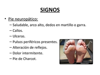 SIGNOS
• Pie neuropático:
– Saludable, arco alto, dedos en martillo o garra.
– Callos.
– Ulceras.
– Pulsos periféricos presentes.
– Alteración de reflejos.
– Dolor intermitente.
– Pie de Charcot.
 