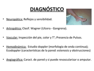 DIAGNÓSTICO
• Neuropática: Reflejos y sensibilidad.
• Artropática: Clasif. Wagner (Ulcera - Gangrena).
• Vascular: Inspección del pie, color y T°; Presencia de Pulsos.
• Hemodinámica: Estudio doppler (morfologia de onda continua);
Ecodoppler (características de la pared: estenosis y obstrucciones)
• Angiográfica: Caract. de pared y si puede revascularizar o amputar.
 