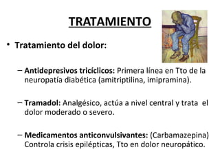 TRATAMIENTO
• Tratamiento del dolor:
– Antidepresivos tricíclicos: Primera línea en Tto de la
neuropatía diabética (amitriptilina, imipramina).
– Tramadol: Analgésico, actúa a nivel central y trata el
dolor moderado o severo.
– Medicamentos anticonvulsivantes: (Carbamazepina)
Controla crisis epilépticas, Tto en dolor neuropático.
 