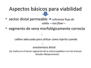 Aspectos básicos para viabilidad
• sector distal permeable suficiente flujo de
salida —out-flow—
• segmento de vena morfológicamente correcta
calibre adecuado para utilizar como injerto cuando
anastomosis distal
(se realiza en el tercer segmento de la arteria poplitea o en los troncos
distales tibioperoneos)
 