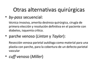 Otras alternativas quirúrgicas
• by-pass secuencial:
técnica invasiva, amerita destreza quirúrgica, cirugía de
primera elección y resolución definitiva en el paciente con
diabetes, isquemia crítica.
• parche venoso (Linton y Taylor):
Resección venosa parietal autóloga como material para una
plastia con parche, para la cobertura de un defecto parietal
vascular
• cuff venoso (Miller)
 