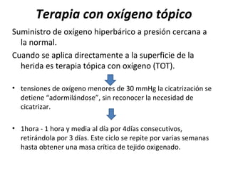 Terapia con oxígeno tópico
Suministro de oxígeno hiperbárico a presión cercana a
la normal.
Cuando se aplica directamente a la superficie de la
herida es terapia tópica con oxígeno (TOT).
• tensiones de oxígeno menores de 30 mmHg la cicatrización se
detiene “adormilándose”, sin reconocer la necesidad de
cicatrizar.
• 1hora - 1 hora y media al día por 4días consecutivos,
retirándola por 3 días. Este ciclo se repite por varias semanas
hasta obtener una masa crítica de tejido oxigenado.
 