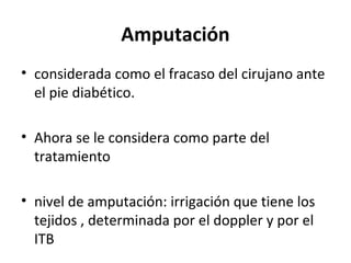 Amputación
• considerada como el fracaso del cirujano ante
el pie diabético.
• Ahora se le considera como parte del
tratamiento
• nivel de amputación: irrigación que tiene los
tejidos , determinada por el doppler y por el
ITB
 