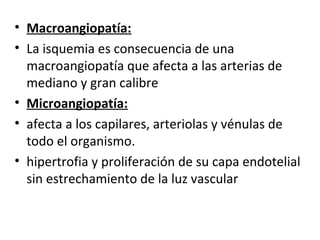 • Macroangiopatía:
• La isquemia es consecuencia de una
macroangiopatía que afecta a las arterias de
mediano y gran calibre
• Microangiopatía:
• afecta a los capilares, arteriolas y vénulas de
todo el organismo.
• hipertrofia y proliferación de su capa endotelial
sin estrechamiento de la luz vascular
 
