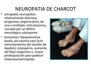 NEUROPATIA DE CHARCOT
• artropatía neuropática
relativamente dolorosa,
progresiva, degenerativa, de
una o múltiples articulaciones,
causada por un déficit
neurológico subyacente
• presentan: hipopalestesia,
ataxia, pie equino-varo (con
estrechamiento del tendón de
Aquiles), osteopenia, aumento
del flujo sanguíneo y mayor
predisposición para padecer
osteoneuroartropatía.
 