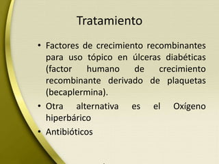 Tratamiento
• Factores de crecimiento recombinantes
para uso tópico en úlceras diabéticas
(factor humano de crecimiento
recombinante derivado de plaquetas
(becaplermina).
• Otra alternativa es el Oxígeno
hiperbárico
• Antibióticos
 