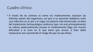 Cuadro clínico:
• A través de las arterias es como los medicamentos alcanzan las
distintas partes del organismo, así que si un paciente diabético sufre
una infección en el pie y el riego circulatorio está disminuido, el éxito
del tratamiento farmacológico sistémico (por vía oral principalmente)
se reduce potencialmente porque el medicamento llega con mucha
dificultad a la zona en la que tiene que actuar, si bien debe
instaurarse aún asumiendo el riesgo de que no sea eficaz.
 
