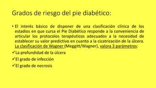 Grados de riesgo del pie diabético:
• El interés básico de disponer de una clasificación clínica de los
estadios en que cursa el Pie Diabético responde a la conveniencia de
articular los protocolos terapéuticos adecuados a la necesidad de
establecer su valor predictivo en cuanto a la cicatrización de la úlcera.
La clasificación de Wagner (Meggitt/Wagner), valora 3 parámetros:
La profundidad de la úlcera
El grado de infección
El grado de necrosis
 