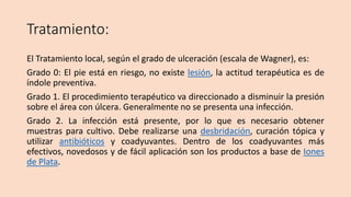 Tratamiento:
El Tratamiento local, según el grado de ulceración (escala de Wagner), es:
Grado 0: El pie está en riesgo, no existe lesión, la actitud terapéutica es de
índole preventiva.
Grado 1. El procedimiento terapéutico va direccionado a disminuir la presión
sobre el área con úlcera. Generalmente no se presenta una infección.
Grado 2. La infección está presente, por lo que es necesario obtener
muestras para cultivo. Debe realizarse una desbridación, curación tópica y
utilizar antibióticos y coadyuvantes. Dentro de los coadyuvantes más
efectivos, novedosos y de fácil aplicación son los productos a base de Iones
de Plata.
 