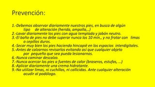 Prevención:
1.-Debemos observar diariamente nuestros pies, en busca de algún
tipo de alteración (herida, ampolla,..)
2.-Lavar diariamente los pies con agua templada y jabón neutro.
3.-El baño de pies no debe superar nunca los 10 min., y no frotar con limas
o cepillos duros.
4.-Secar muy bien los pies haciendo hincapié en los espacios interdigitales.
5.-Antes de calzarnos revisarlos evitando así que cualquier objeto
por pequeño que sea pueda lesionarnos.
6.-Nunca caminar descalzo.
7.-Nunca acercar los pies a fuentes de calor (braseros, estufas, …)
8.-Aplicar diariamente una crema hidratante.
9.-No utilizar limas, ni cuchillas, ni callicidas. Ante cualquier alteración
acudir al podólogo.
 