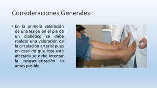 Consideraciones Generales:
• En la primera valoración
de una lesión en el pie de
un diabético se debe
realizar una valoración de
la circulación arterial pues
en caso de que ésta esté
afectada se debe intentar
la revascularización lo
antes posible.
 