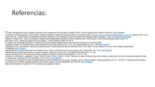 Referencias:
•"Scope: Management of type 2 diabetes: prevention and management of foot problems (update)" (PDF). Clinical Guidelines and Evidence Review for Type 2 Diabetes:
• Prevention and Management of Foot Problems. National Institute for Health and Clinical Excellence. 20 February 2003. http://www.nice.org.uk/nicemedia/pdf/footcare_scope.pdf. Retrieved 2007-12-04.
•Rowe DW et al., «Abnormalities in proliferation and protein synthesis in skin fibroblast cultures from patients with diabetes mellitus, Diabetes.» (1997). 26: 284-290 PMID 849809
•Stephen A. Brigido et al., «Use of an Acellular Flowable Dermal Replacement Scaffold on Lower Extremity Sinus Tract Wounds.» Foot & Ankle Specialist (2009), 2(2):67-72
•McLennan S et al., «Molecular aspects of wound healing.», Primary intention (2006).14(1):8-13
•E. Linden et al, Endothelial Dysfunction in Patients with Chronic Kidney Disease Results from Advanced Glycation End Products (AGE)
•-Mediated Inhibition of Endothelial Nitric Oxide Synthase through RAGE Activation,Clin. J. Am. Soc. Nephrol(2008).3(3): 691 - 698 PMID 18256374
•Galkowska H et.al, Chemokines, cytokines and growth factors in keratinocytes and dermal endothelial cells in the margin if chronic diabetic foot ulcers, Wound Repair Regen(2006).
•14:558-565 PMID 17014667
•Neil Bennett et al, Growth factors and wound healing: Part II. Role in normal and chronic wound healing, Am J Surg(1993). 166: 74-81 PMID 8392302
•Debbie Sharman, Moist wound healing: a review of evidence, application and outcome, The Diabetic Foot(2003). 6(3): 112-120
•Iakovos N Nomikos et al, Protective and Damaging Aspects of Healing: A Review, Wounds(2006). 18 (7): 177-185.
•Litzelman D, Slemenda C, Langefeld C, Hays L, Welch M, Bild D, Ford E, Vinicor F (1993). "Reduction of lower extremity clinical abnormalities in patients with non-insulin-dependent diabetes mellitus.
• A randomized, controlled trial". Ann Intern Med 119 (1): 36–41. PMID 8498761
•R.Lobman et.al, Expression of matrix-metalloproteinases and their inhibitors in the wounds of diabetic and non diabetic patients, Diabetologia(2002). 45:1011–1016 DOI 10.1007/s00125-002-0868-8
•Laura Ravanti et al, Matrix metalloproteases in wound repair (review), Int J Mol Med(2000). 6(4): 391-407 PMID 10998429
•Marinel RJ, Blanes MJ, Escudero RJ. Et. Al.Tratado de pie diabético. Madrid.
 