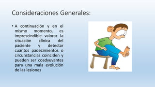 Consideraciones Generales:
• A continuación y en el
mismo momento, es
imprescindible valorar la
situación clínica del
paciente y detectar
cuantos padecimientos o
circunstancias coinciden y
pueden ser coadyuvantes
para una mala evolución
de las lesiones
 