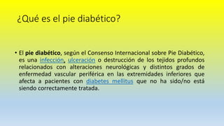 ¿Qué es el pie diabético?
• El pie diabético, según el Consenso Internacional sobre Pie Diabético,
es una infección, ulceración o destrucción de los tejidos profundos
relacionados con alteraciones neurológicas y distintos grados de
enfermedad vascular periférica en las extremidades inferiores que
afecta a pacientes con diabetes mellitus que no ha sido/no está
siendo correctamente tratada.
 