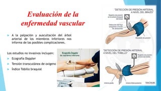 Evaluación de la
enfermedad vascular
 A la palpación y auscultación del árbol
arterial de los miembros inferiores nos
informa de las posibles complicaciones.
Los estudios no invasivos incluyen:
 Ecografía Doppler
 Tensión transcutánea de oxigeno
 Índice Tobillo braquial
 