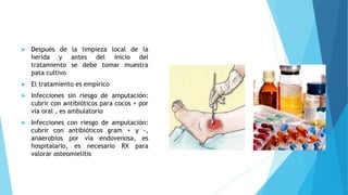  Después de la limpieza local de la
herida y antes del inicio del
tratamiento se debe tomar muestra
pata cultivo
 El tratamiento es empírico
 Infecciones sin riesgo de amputación:
cubrir con antibióticos para cocos + por
vía oral , es ambulatorio
 Infecciones con riesgo de amputación:
cubrir con antibióticos gram + y -,
anaerobios por vía endovenosa, es
hospitalario, es necesario RX para
valorar osteomielitis
 