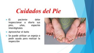Cuidados del Pie
 El paciente debe
inspeccionar a diario sus
pies, uñas, espacios
interdigitales
 Aprovechar el baño
 Se puede utilizar un espejo o
pedir ayuda para realizar la
inspección
 