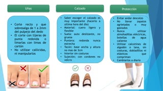 Uñas
• Corte recto y que
sobresalga de 1 a 2mm
del pulpejo del dedo
• El corte con tijeras de
punta redonda o
limarlas con limas de
cartón
• No utilizar callicidas,
ni manipularlos
Calzado
• Saber escoger el calzado es
muy importante (hacerlo a
ultima hora del día)
• Material: cuero ligero y
flexible
• Suela: auto deslizante, no
gruesa
• Puntera: redonda nunca
estrecha
• Tacón: base ancha y altura
no mas de 3cm
• Interior sin costuras
• Sujeción; con cordones no
velcro
Protección
• Evitar andar descalzo
• No llevar zapatos
agrietados o muy
gastados
• Nunca utilizar
almohadillas eléctricas,
botellas de agua
caliente
• Utilizar calcetines de
algodón o lana, sin
costuras, dobladillos ni
elásticos que
compriman
• Cambiarlos a diario
 