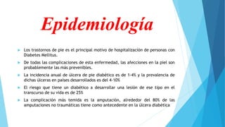 Epidemiología
 Los trastornos de pie es el principal motivo de hospitalización de personas con
Diabetes Mellitus.
 De todas las complicaciones de esta enfermedad, las afecciones en la piel son
probablemente las más prevenibles.
 La incidencia anual de úlcera de pie diabético es de 1-4% y la prevalencia de
dichas úlceras en países desarrollados es del 4-10%
 El riesgo que tiene un diabético a desarrollar una lesión de ese tipo en el
transcurso de su vida es de 25%
 La complicación más temida es la amputación, alrededor del 80% de las
amputaciones no traumáticas tiene como antecedente en la úlcera diabética
 