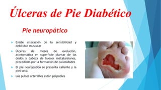 Pie neuropático
 Existe alteración de la sensibilidad y
debilidad muscular
 Úlceras de meses de evolución,
asintomática en superficie plantar de los
dedos y cabeza de huesos metatarsianos,
precedidas por la formación de callosidades
 El pie neuropático se presenta caliente y la
piel seca
 Los pulsos arteriales están palpables
Úlceras de Pie Diabético
 