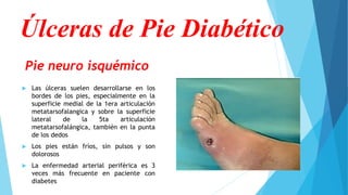 Pie neuro isquémico
 Las úlceras suelen desarrollarse en los
bordes de los pies, especialmente en la
superficie medial de la 1era articulación
metatarsofalangica y sobre la superficie
lateral de la 5ta articulación
metatarsofalángica, también en la punta
de los dedos
 Los pies están fríos, sin pulsos y son
dolorosos
 La enfermedad arterial periférica es 3
veces más frecuente en paciente con
diabetes
Úlceras de Pie Diabético
 