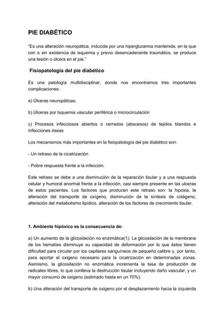 PIE DIABÉTICO
“Es una alteración neuropática, inducida por una hiperglucemia mantenida, en la que
con o sin existencia de isquemia y previo desencadenante traumático, se produce
una lesión o úlcera en el pie.”
Fisiopatología del pie diabético
Es una patología multidisciplinar, donde nos encontramos tres importantes
complicaciones:
a) Úlceras neuropáticas,
b) Úlceras por Isquemia vascular periférica o microcirculación
c) Procesos infecciosos abiertos o cerrados (abscesos) de tejidos blandos e
infecciones óseas
Los mecanismos más importantes en la fisiopatología del pie diabético son:
- Un retraso de la cicatrización
- Pobre respuesta frente a la infección.
Este retraso se debe a una disminución de la reparación tisular y a una respuesta
celular y humoral anormal frente a la infección, casi siempre presente en las ulceras
de estos pacientes. Los factores que producen este retraso son: la hipoxia, la
alteración del transporte de oxígeno, disminución de la síntesis de colágeno,
alteración del metabolismo lipídico, alteración de los factores de crecimiento tisular.
1. Ambiente hipóxico es la consecuencia de:
a) Un aumento de la glicosilación no enzimática(1). La glicosilación de la membrana
de los hematíes disminuye su capacidad de deformación por lo que éstos tienen
dificultad para circular por los capilares sanguíneos de pequeño calibre y, por tanto,
para aportar el oxigeno necesario para la cicatrización en determinadas zonas.
Asimismo, la glicosilación no enzimática incrementa la tasa de producción de
radicales libres, lo que conlleva la destrucción tisular incluyendo daño vascular, y un
mayor consumo de oxigeno (estimado hasta en un 70%).
b) Una alteración del transporte de oxigeno por el desplazamiento hacia la izquierda
 