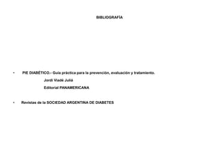 BIBLIOGRAFÍA 
• PIE DIABÉTICO.- Guía práctica para la prevención, evaluación y tratamiento. 
Jordi Viadé Juliá 
Editorial PANAMERICANA 
• Revistas de la SOCIEDAD ARGENTINA DE DIABETES 
