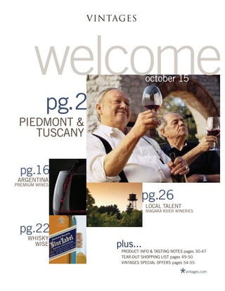 VINTAGES




       welcome                  october 15

           pg.2
 PIEDMONT &
    TUSCANY


 pg.16
 ARGENTINA
PREMIUM WINES

                              pg.26
                                LOCAL TALENT
                                NIAGARA RIVER WINERIES



 pg.22
    WHISKY
      WISE          plus...
                     PRODUCT INFO & TASTING NOTES pages 30-47
                     TEAR-OUT SHOPPING LIST pages 49-50
                     VINTAGES SPECIAL OFFERS pages 54-55


                                                *  vintages.com
 