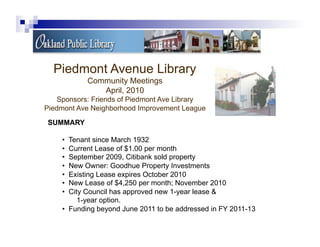 Piedmont Avenue Library
           Community Meetings
              April, 2010
   Sponsors: Friends of Piedmont Ave Library
Piedmont Ave Neighborhood Improvement League
SUMMARY

    •  Tenant since March 1932
    •  Current Lease of $1.00 per month
    •  September 2009, Citibank sold property
    •  New Owner: Goodhue Property Investments
    •  Existing Lease expires October 2010
    •  New Lease of $4,250 per month; November 2010
    •  City Council has approved new 1-year lease &
          1-year option.
    •  Funding beyond June 2011 to be addressed in FY 2011-13
 