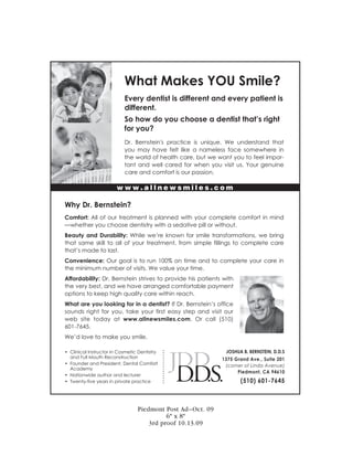 What Makes YOU Smile?
                           Every dentist is different and every patient is
                           different.
                           So how do you choose a dentist that’s right
                           for you?
                           Dr. Bernstein's practice is unique. We understand that
                           you may have felt like a nameless face somewhere in
                           the world of health care, but we want you to feel impor-
                           tant and well cared for when you visit us. Your genuine
                           care and comfort is our passion.

                        www.allnewsmiles.com

Why Dr. Bernstein?
Comfort: All of our treatment is planned with your complete comfort in mind
—whether you choose dentistry with a sedative pill or without.
Beauty and Durability: While we’re known for smile transformations, we bring
that same skill to all of your treatment, from simple fillings to complete care
that’s made to last.
Convenience: Our goal is to run 100% on time and to complete your care in
the minimum number of visits. We value your time.
Affordability: Dr. Bernstein strives to provide his patients with
the very best, and we have arranged comfortable payment
options to keep high quality care within reach.
What are you looking for in a dentist? If Dr. Bernstein’s office
sounds right for you, take your first easy step and visit our
web site today at www.allnewsmiles.com. Or call (510)
601-7645.
We’d love to make you smile.

• Clinical Instructor in Cosmetic Dentistry   •
                                              •               JOSHUA B. BERNSTEIN, D.D.S
                                              •
  and Full Mouth Reconstruction               •
                                              •              1375 Grand Ave., Suite 201
                                              •
• Founder and President, Dental Comfort       •
                                                              (corner of Linda Avenue)
                                              •
  Academy                                     •
                                              •
                                              •                    Piedmont, CA 94610
• Nationwide author and lecturer              •
                                                                    (510) 601-7645
                                              •
• Twenty-five years in private practice       •
                                              •




                                 Piedmont Post Ad—Oct. 09
                                           6" x 8"
                                     3rd proof 10.13.09
 