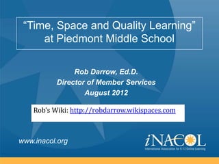 “Time, Space and Quality Learning”
     at Piedmont Middle School

                Rob Darrow, Ed.D.
           Director of Member Services
                   August 2012

    Rob’s Wiki: http://robdarrow.wikispaces.com



www.inacol.org
 