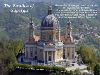 The Basilica of Superga stands on top of a
hill in a strategic position.
It was built by Vittorio Amedeo II as a
vow after the siege of Turin in 1706 and
was built between 1717-1731 to a design by
the great architect Filippo Juvarra.
The Basilica of
Superga
 