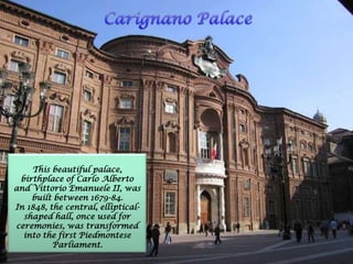 This beautiful palace,
birthplace of Carlo Alberto
and Vittorio Emanuele II, was
built between 1679-84.
In 1848, the central, elliptical-
shaped hall, once used for
ceremonies, was transformed
into the first Piedmontese
Parliament.
 