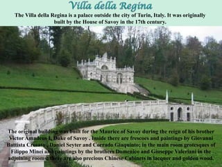 The original building was built for the Maurice of Savoy during the reign of his brother
Victor Amadeus I, Duke of Savoy . Inside there are frescoes and paintings by Giovanni
Battista Crosato , Daniel Seyter and Corrado Giaquinto; in the main room grotesques of
Filippo Minei and paintings by the brothers Domenico and Giuseppe Valeriani in the
adjoining rooms; there are also precious Chinese Cabinets in lacquer and golden wood.
The Villa della Regina is a palace outside the city of Turin, Italy. It was originally
built by the House of Savoy in the 17th century.
 