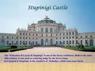 The “Palazzina di Caccia di Stupinigi” is one of the Savoy residences. Built in the early
18th century, it was used as a hunting lodge by the Savoy kings.
It is located in Stupinigi, in the outskirts of Nichelino, a little town near Turin.
 