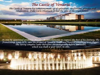 In 1658 he appointed architect Amedeo di Castellamonte to express the best of his fantasy. The
French king, Louis XIV, saw the project of Venaria Reale and wanted something even bigger.
The Savoy complex came therefore chronologically before Versailles,
which was built a year later, in 1661.
The Castle of Venaria
The Castle of Venaria has a history made up of splendour, misfortune, plunder and
renaissance. Duke Carlo Emanuele II had the idea of the royal palace.
 