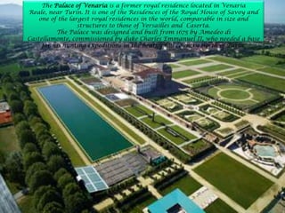 The Palace of Venaria is a former royal residence located in Venaria
Reale, near Turin. It is one of the Residences of the Royal House of Savoy and
one of the largest royal residences in the world, comparable in size and
structures to those of Versailles and Caserta.
The Palace was designed and built from 1675 by Amedeo di
Castellamonte, commissioned by duke Charles Emmanuel II, who needed a base
for his hunting expeditions in the heathy hill country north of Turin.
 