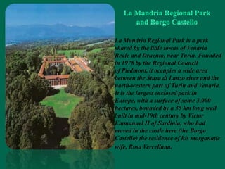 La Mandria Regional Park is a park
shared by the little towns of Venaria
Reale and Druento, near Turin. Founded
in 1978 by the Regional Council
of Piedmont, it occupies a wide area
between the Stura di Lanzo river and the
north-western part of Turin and Venaria.
It is the largest enclosed park in
Europe, with a surface of some 3,000
hectares, bounded by a 35 km long wall
built in mid-19th century by Victor
Emmanuel II of Sardinia, who had
moved in the castle here (the Borgo
Castello) the residence of his morganatic
wife, Rosa Vercellana.
 