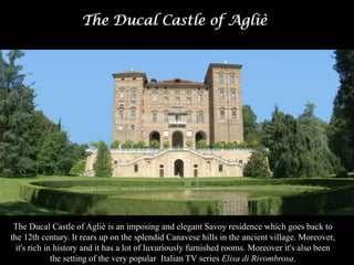 The Ducal Castle of Agliè
The Ducal Castle of Agliè is an imposing and elegant Savoy residence which goes back to
the 12th century. It rears up on the splendid Canavese hills in the ancient village. Moreover,
it's rich in history and it has a lot of luxuriously furnished rooms. Moreover it's also been
the setting of the very popular Italian TV series Elisa di Rivombrosa.
 