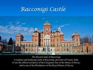 Racconigi Castle
The Royal Castle of Racconigi
is a palace and landscape park in Racconigi, province of Cuneo, Italy.
It was the official residence of the Carignano line of the House of Savoy,
and is one of the Residences of the Royal House of Savoy.
 