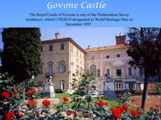 Govone Castle
The Royal Castle of Govone is one of the Piedmontese Savoy
residences, which UNESCO designated as World Heritage Sites in
December 1997.
 