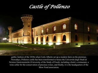 This Castle was built at the end of the 14th century and was later adapted to reflect the neo-
gothic fashion of the 1830s when Carlo Alberto set up a modern farm on the premises.
Nowadays, Pollenzo castle has been transformed to house the Università degli Studi di
Scienze Gastronomiche (University of the Study of Food), including a hotel, a restaurant, a
wine cellar for the conservation of precious wines, and finally, it is the headquarters of the
Slow Food association.
 