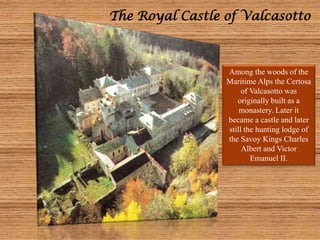 The Royal Castle of Valcasotto
Among the woods of the
Maritime Alps the Certosa
of Valcasotto was
originally built as a
monastery. Later it
became a castle and later
still the hunting lodge of
the Savoy Kings Charles
Albert and Victor
Emanuel II.
 