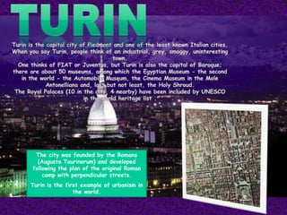 The city was founded by the Romans
(Augusta Taurinorum) and developed
following the plan of the original Roman
camp with perpendicular streets.
Turin is the first example of urbanism in
the world.
 