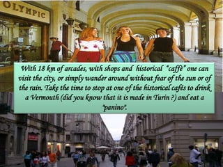 With 18 km of arcades, with shops and historical “caffè” one can
visit the city, or simply wander around without fear of the sun or of
the rain. Take the time to stop at one of the historical cafés to drink
a Vermouth (did you know that it is made in Turin ?) and eat a
"panino".
 