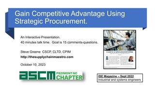 Gain Competitive Advantage Using
Strategic Procurement.
An Interactive Presentation.
40 minutes talk time. Goal is 15 comments-questions.
Steve Greene CSCP, CLTD, CPIM
http://thesupplychainmaestro.com
October 10, 2023
ISE Magazine – Sept 2022
Industrial and systems engineers
 