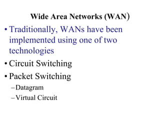 Wide Area Networks (WAN)
• Traditionally, WANs have been
implemented using one of two
technologies
• Circuit Switching
• Packet Switching
–Datagram
–Virtual Circuit
 