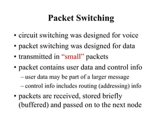 Packet Switching
• circuit switching was designed for voice
• packet switching was designed for data
• transmitted in “small” packets
• packet contains user data and control info
– user data may be part of a larger message
– control info includes routing (addressing) info
• packets are received, stored briefly
(buffered) and passed on to the next node
 