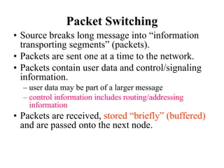 Packet Switching
• Source breaks long message into “information
transporting segments” (packets).
• Packets are sent one at a time to the network.
• Packets contain user data and control/signaling
information.
– user data may be part of a larger message
– control information includes routing/addressing
information
• Packets are received, stored “briefly” (buffered)
and are passed onto the next node.
 